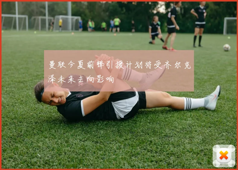 曼联今夏前锋引援计划将受齐尔克泽未来去向影响